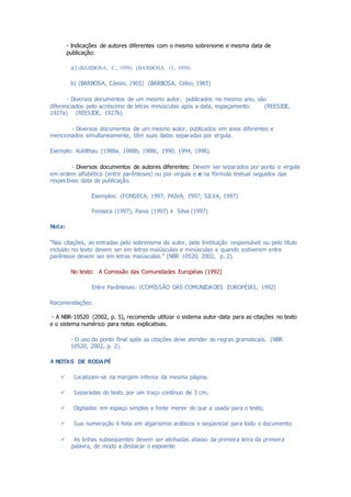 - Indicações de autores diferentes com o mesmo sobrenome e mesma data de
publicação:
a) (BARBOSA, C., 1958) (BARBOSA, O., 1958)
b) (BARBOSA, Cássio, 1965) (BARBOSA, Celso, 1965)
- Diversos documentos de um mesmo autor, publicados no mesmo ano, são
diferenciados pelo acréscimo de letras minúsculas após a data, espaçamento: (REESIDE,
1927a) (REESIDE, 1927b).
- Diversos documentos de um mesmo autor, publicados em anos diferentes e
mencionados simultaneamente, têm suas datas separadas por virgula.
Exemplo: Kuhlthau (1988a, 1988b, 1988c, 1990, 1994, 1998).
- Diversos documentos de autores diferentes: Devem ser separados por ponto e virgula
em ordem alfabética (entre parênteses) ou por virgula e e na fórmula textual seguidos das
respectivas data de publicação.
Exemplos: (FONSECA, 1997; PAIVA, 1997; SILVA, 1997)
Fonseca (1997), Paiva (1997) e Silva (1997)
Nota:
“Nas citações, as entradas pelo sobrenome do autor, pela Instituição responsável ou pelo título
incluído no texto devem ser em letras maiúsculas e minúsculas e quando estiverem entre
parêntese devem ser em letras maiúsculas.” (NBR 10520, 2002, p. 2).
No texto: A Comissão das Comunidades Européias (1992)
Entre Parênteses: (COMISSÃO DAS COMUNIDADES EUROPÉIAS, 1992)
Recomendações:
- A NBR-10520 (2002, p. 5), recomenda utilizar o sistema autor-data para as citações no texto
e o sistema numérico para notas explicativas.
- O uso do ponto final após as citações deve atender as regras gramaticais. (NBR
10520, 2002, p. 2).
4 NOTAS DE RODAPÉ
 Localizam-se na margem inferior da mesma página;
 Separadas do texto por um traço contínuo de 3 cm;
 Digitadas em espaço simples e fonte menor do que a usada para o texto;
 Sua numeração é feita em algarismos arábicos e seqüencial para todo o documento;
 As linhas subseqüentes devem ser alinhadas abaixo da primeira letra da primeira
palavra, de modo a destacar o expoente
 