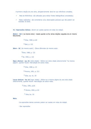 A primeira citação de uma obra, obrigatoriamente deve ter sua referência completa;
 Nota de Referência: são utilizadas para indicar fontes bibliográficas consultadas;
 Notas explicativa: são comentários e/ou observações pessoais que não podem ser
incluídas no texto.
4.1 Expressões latinas: devem ser usadas apenas em notas de rodapé.
Ibdem - ibd [ na mesma obra] - Usado quando se faz várias citações seguidas de um mesmo
Documento.
5 Silva, 1980, p.120
6 Ibid, p. 132
Idem - Id [ do mesmo autor] - Obras diferentes do mesmo autor.
5Silva, 1980, p. 132
6 Id, 1992, p. 132
Opus citatum - op. cit. [obra citada] - Refere-se à obra citada anteriormente “na mesma
página”, quando houver intercalação de outras notas.
5 Silva, 1980, p. 23
6 Pereira, 1991, p. 213
7 Silva, op. cit., 93
Locus citatum - loc cit [lugar citado] - Refere-se a mesma página de uma obra citada
anteriormente, quando houver intercalação de outras notas.
5 Silva, 1995, p120
6 Pereira, 1994, p.132
7 Silva, loc. Cit
Nota:
- As expressões latinas somente podem ser usadas em notas de rodapé.
- Das expressões
 