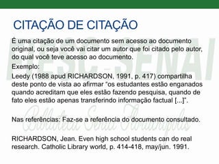 CITAÇÃO DE CITAÇÃO
É uma citação de um documento sem acesso ao documento
original, ou seja você vai citar um autor que foi citado pelo autor,
do qual você teve acesso ao documento.
Exemplo:
Leedy (1988 apud RICHARDSON, 1991, p. 417) compartilha
deste ponto de vista ao afirmar “os estudantes estão enganados
quando acreditam que eles estão fazendo pesquisa, quando de
fato eles estão apenas transferindo informação factual [...]”.
Nas referências: Faz-se a referência do documento consultado.
RICHARDSON, Jean. Even high school students can do real
research. Catholic Library world, p. 414-418, may/jun. 1991.
 