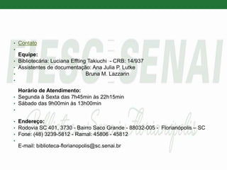 • Contato
•
Equipe:
• Bibliotecária: Luciana Effting Takiuchi - CRB: 14/937
• Assistentes de documentação: Ana Julia P. Lutke
• Bruna M. Lazzarin
•
Horário de Atendimento:
• Segunda à Sexta das 7h45min às 22h15min
• Sábado das 9h00min às 13h00min
•
• Endereço:
• Rodovia SC 401, 3730 - Bairro Saco Grande - 88032-005 - Florianópolis – SC
• Fone: (48) 3239-5812 - Ramal: 45806 - 45812
•
E-mail: biblioteca-florianopolis@sc.senai.br
 