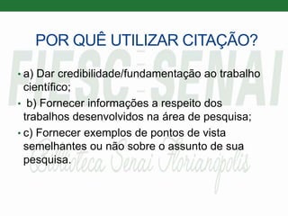 POR QUÊ UTILIZAR CITAÇÃO?
• a) Dar credibilidade/fundamentação ao trabalho
científico;
• b) Fornecer informações a respeito dos
trabalhos desenvolvidos na área de pesquisa;
• c) Fornecer exemplos de pontos de vista
semelhantes ou não sobre o assunto de sua
pesquisa.
 