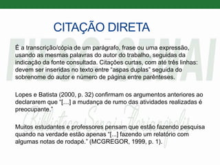 CITAÇÃO DIRETA
É a transcrição/cópia de um parágrafo, frase ou uma expressão,
usando as mesmas palavras do autor do trabalho, seguidas da
indicação da fonte consultada. Citações curtas, com até três linhas:
devem ser inseridas no texto entre “aspas duplas” seguida do
sobrenome do autor e número de página entre parênteses.
Lopes e Batista (2000, p. 32) confirmam os argumentos anteriores ao
declararem que “[…] a mudança de rumo das atividades realizadas é
preocupante.”
Muitos estudantes e professores pensam que estão fazendo pesquisa
quando na verdade estão apenas “[...] fazendo um relatório com
algumas notas de rodapé.” (MCGREGOR, 1999, p. 1).
 