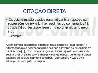 CITAÇÃO DIRETA
• Os colchetes são usados para indicar interrupções ou
supressões do texto [...], acréscimos ou comentários [ ],
dúvida [?] ou destaque [sem grifo no original, grifo meu,
etc].
• Exemplo:
Assim como a psicanálise empresta seus conceitos [para auxiliar] a
biblioteconomia a desvendar caminhos que a levarão ao entendimento
da dinâmica [...], produzir mudanças benéficas [?] instrumentalizando
seus profissionais na tarefa impossível [!] de educar, de formar sujeitos
capazes de se auto suprirem de saber. (MENDES; CRUZ; CURTY,
2005, p. 18, sem grifo no original).
 