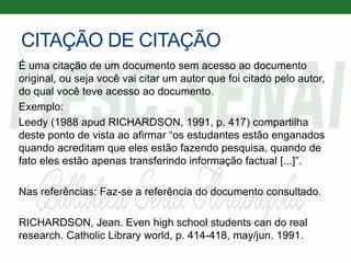 CITAÇÃO DE CITAÇÃO
É uma citação de um documento sem acesso ao documento
original, ou seja você vai citar um autor que foi citado pelo autor,
do qual você teve acesso ao documento.
Exemplo:
Leedy (1988 apud RICHARDSON, 1991, p. 417) compartilha
deste ponto de vista ao afirmar “os estudantes estão enganados
quando acreditam que eles estão fazendo pesquisa, quando de
fato eles estão apenas transferindo informação factual [...]”.
Nas referências: Faz-se a referência do documento consultado.
RICHARDSON, Jean. Even high school students can do real
research. Catholic Library world, p. 414-418, may/jun. 1991.
 