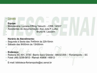 • Contato
•
Equipe:
• Bibliotecária: Luciana Effting Takiuchi - CRB: 14/937
• Assistentes de documentação: Ana Julia P. Lutke
• Bruna M. Lazzarin
•
Horário de Atendimento:
• Segunda à Sexta das 7h45min às 22h15min
• Sábado das 9h00min às 13h00min
•
• Endereço:
• Rodovia SC 401, 3730 - Bairro Saco Grande - 88032-005 - Florianópolis – SC
• Fone: (48) 3239-5812 - Ramal: 45806 - 45812
•
E-mail: biblioteca-florianopolis@sc.senai.br
 