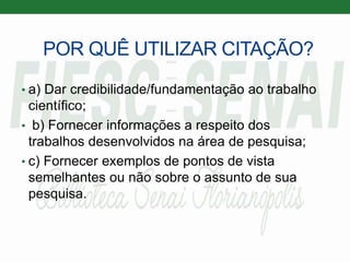 POR QUÊ UTILIZAR CITAÇÃO?
• a) Dar credibilidade/fundamentação ao trabalho
científico;
• b) Fornecer informações a respeito dos
trabalhos desenvolvidos na área de pesquisa;
• c) Fornecer exemplos de pontos de vista
semelhantes ou não sobre o assunto de sua
pesquisa.
 
