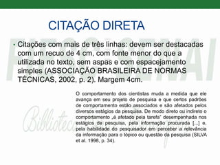 CITAÇÃO DIRETA
• Citações com mais de três linhas: devem ser destacadas
com um recuo de 4 cm, com fonte menor do que a
utilizada no texto, sem aspas e com espacejamento
simples (ASSOCIAÇÃO BRASILEIRA DE NORMAS
TÉCNICAS, 2002, p. 2). Margem 4cm.
O comportamento dos cientistas muda a medida que ele
avança em seu projeto de pesquisa e que certos padrões
de comportamento estão associados e são afetados pelos
diversos estágios da pesquisa. De modo direto ou indireto o
comportamento „é afetado pela tarefa‟ desempenhada nos
estágios de pesquisa, pela informação procurada [...] e,
pela habilidade do pesquisador em perceber a relevância
da informação para o tópico ou questão da pesquisa (SILVA
et al. 1998, p. 34).
 
