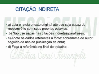 CITAÇÃO INDIRETA
• a) Leia e releia o texto original até que seja capaz de
reescrevê-lo com suas próprias palavras;
• b) Não use aspas nas citações indiretas/paráfrases;
• c) Anote os dados referentes a fonte: sobrenome do autor
seguido do ano de publicação da obra;
• d) Faça a referência no final do trabalho.
 