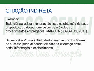 CITAÇÃO INDIRETA
Exemplo:
Toda ciência utiliza inúmeras técnicas na obtenção de seus
propósitos, quaisquer que sejam os métodos ou
procedimentos empregados (MARCONI; LAKATOS, 2007).
Davenport e Prusak (1998) destacam que um dos fatores
de sucesso pode depender de saber a diferença entre
dado, informação e conhecimento.
 