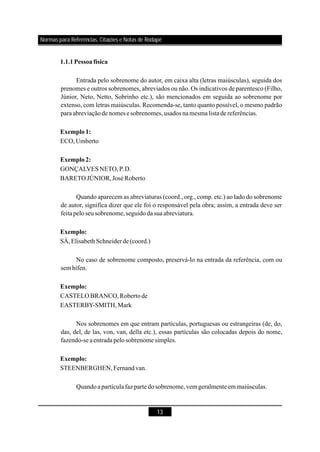 13
1.1.1Pessoafísica
Exemplo1:
Exemplo2:
Exemplo:
Exemplo:
Exemplo:
Entrada pelo sobrenome do autor, em caixa alta (letras maiúsculas), seguida dos
prenomes e outros sobrenomes, abreviados ou não. Os indicativos de parentesco (Filho,
Júnior, Neto, Netto, Sobrinho etc.), são mencionados em seguida ao sobrenome por
extenso, com letras maiúsculas. Recomenda-se, tanto quanto possível, o mesmo padrão
paraabreviaçãodenomes e sobrenomes,usados namesmalistadereferências.
ECO,Umberto
GONÇALVESNETO,P.D.
BARETOJÚNIOR,JoséRoberto
Quando aparecem as abreviaturas (coord., org., comp. etc.) ao lado do sobrenome
de autor, significa dizer que ele foi o responsável pela obra; assim, a entrada deve ser
feita peloseusobrenome,seguidodasua abreviatura.
SÁ, de(coord.)
No caso de sobrenome composto, preservá-lo na entrada da referência, com ou
sem hífen.
CASTELOBRANCO,Robertode
EASTERBY-SMITH,Mark
Nos sobrenomes em que entram partículas, portuguesas ou estrangeiras (de, do,
das, del, de las, von, van, della etc.), essas partículas são colocadas depois do nome,
fazendo-seaentrada pelosobrenome simples.
STEENBERGHEN,Fernandvan.
Quandoapartícula faz parte dosobrenome,vem geralmente em maiúsculas.
ElisabethSchneider
Normas para Referências, Citações e Notas de Rodapé
 