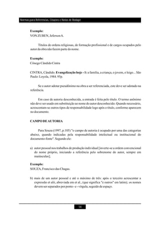 14
Exemplo:
Exemplo:
Evangelização hoje - 1:
CAMPO DEAUTORIA
Exemplo:
VON ZUBEN,JefersonA.
Títulos de ordens religiosas, de formação profissional e de cargos ocupados pelo
autorda obra nãofazem partedonome.
CônegoCândidoCintra
CINTRA, Cândido. a família, a criança, o jovem, o leigo... São
Paulo: Loyola,1984.95p.
Se o autor adotar pseudônimo na obra a ser referenciada, este deve ser adotado na
referência.
Em caso de autoria desconhecida, a entrada é feita pelo título. O termo anônimo
não deve ser usado em substituição ao nome do autor desconhecido. Quando necessário,
acrescentam-se outros tipos de responsabilidade logo após o título, conforme aparecem
nodocumento.
Para Souza (1997, p.105) "o campo de autoria é ocupado por uma das categorias
abaixo, quando indicadas pela responsabilidade intelectual ou institucional do
documento-fonte".Segundoele:
a) autor pessoal nos trabalhos de produção individual [inverte-se a ordem convencional
do nome próprio, iniciando a referência pelo sobrenome do autor, sempre em
maiúsculas];
SOUZA,FranciscodasChagas.
b) mais de um autor pessoal e até o máximo de três: após o terceiro acrescentar a
expressão et alii, abreviada em et al., (que significa "e outros" em latim) s nomes
devem serseparados porponto-e-vírgula,seguidode espaço.
; o
Normas para Referências, Citações e Notas de Rodapé
 