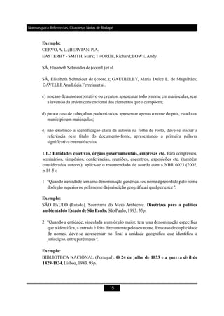 15
Exemplo:
1.1.2 Entidades coletivas, órgãos governamentais, empresas etc.
Exemplo:
Diretrizes para a política
ambiental doEstadodeSãoPaulo:
Exemplo:
O 24 de julho de 1833 e a guerra civil de
1829-1834.
CERVO,A.L.;BERVIAN,P.A.
EASTERBY-SMITH,Mark;THORDE,Richard; LOWE,Andy.
SÁ,ElisabethSchneiderde(coord.)et al.
SÁ, Elisabeth Schneider de (coord.); GAUDIELEY, Maria Dulce L. de Magalhães;
DAVELLI,AnaLúciaFerreiraet al.
c) no caso de autor corporativo ou eventos, apresentar todo o nome em maiúsculas, sem
ainversãodaordem convencional dos elementos queo compõem;
d) para o caso de cabeçalhos padronizados, apresentar apenas o nome do país, estado ou
municípioemmaiúsculas;
e) não existindo a identificação clara da autoria na folha de rosto, deve-se iniciar a
referência pelo título do documento-fonte, apresentando a primeira palavra
significativaem maiúsculas
Para congressos,
seminários, simpósios, conferências, reuniões, encontros, exposições etc. (também
considerados autores), aplica-se o recomendado de acordo com a NBR 6023 (2002,
p.14-5):
1 "Quandoaentidade tem umadenominaçãogenérica,seunome é precedidopelonome
doórgãosuperioroupelonome dajurisdiçãogeográficaà qual pertence
SÃO PAULO (Estado). Secretaria do Meio Ambiente.
SãoPaulo,1993.35p.
2 "Quando a entidade, vinculada a um órgão maior, tem uma denominação específica
que a identifica, a entrada é feita diretamente pelo seu nome. Em caso de duplicidade
de nomes, deve-se acrescentar no final a unidade geográfica que identifica a
jurisdição,entreparênteses
BIBLIOTECA NACIONAL (Portugal).
Lisboa,1983.95p.
.
".
".
Normas para Referências, Citações e Notas de Rodapé
 