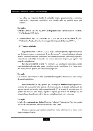 16
3 "As obras de responsabilidade de entidade (órgãos governamentais, empresas,
associações, congressos, seminários) têm entrada pelo seu próprio nome, por
extenso".
UNIVERSIDADE DE SÃO PAULO.
SãoPaulo,1993.467p.
CONGRESSO BRASILEIRO DE BIBLIOTECONOMIAE DOCUMENTAÇÃO, 10.,
1979,Curitiba. Curitiba:AssociaçãoBibliotecária doParaná,1979.3v.
Segundo aABNT- NBR 6023 (2002, p.2), o título é a “palavra, expressão ou frase
que designa o assunto ou o conteúdo de um documento”, com as iniciais da primeira
palavra, inclusive os artigos gramaticais, escritos em maiúsculas com destaque gráfico,
acresentando-se também maiúsculas nas iniciais de nomes próprios, de lugares e de
áreas de conhecimento.
Para Severino (2002, p.120), "os subtítulos são igualmente transcritos quando
contiver informação essencial para o entendimento do conteúdo do livro. Separam-se
dos títulos pordois-pontos,nãotendodestaquegráfico".
SALOMON, Délcio Vieira. elementos de metodologia
dotrabalhocientífico.
Em Souza (1997, p. 106) aparece que "o campo de é ocupado pelo título
principal do documento-fonte que se está referenciando, destacado graficamente do
restante, ou seja, em negrito, itálico ou sublinhado[...]”. Se há mais de um título ou se ele
aparece em mais de uma língua, registra-se aquele que estiver em destaque ou em
primeirolugar.Quandonecessário,faz-seatraduçãodotítuloentre colchetes.
LEVIN, Ira. [Rosemary's baby]. Tradução de Cléo Marcondes
Silveira.RiodeJaneiro:CivilizaçãoBrasileira,1986.206p.
Quando necessário, acrescentam-se ao título outras informações na forma como
aparecem napublicação.
Exemplos:
Catálogo de teses da Universidade de São Pulo,
1992.
Anais...
1.1.3Títulos e subtítulos
Exemplo:
Como fazer uma monografia:
Título
Exemplo:
A semente do diabo.
Normas para Referências, Citações e Notas de Rodapé
 