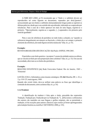 17
A NBR 6023 (2002, p.15) recomenda que o "título e o subtítulo devem ser
reproduzidos tal como figuram no documento, separados por dois[-]pontos",
acrescentando que nos títulos e subtítulos demasiadamente longos pode-se suprimir as
últimas palavras,desde que o seu sentidonão seja alterado, indicando-se a supressão por
reticências. Para o caso de o título aparecer em mais de uma língua, registre-se o
primeiro. "Opcionalmente, registra-se o segundo, [...] separando-o do primeiro pelo
sinal deigualdade".
Para o caso de referência de periódico no todo (toda a coleção), ou “quando se
referencia integralmente um número ou fascículo, o título deve ser sempre o primeiro
elementoda referência,devendofiguraremletramaiúscula”(Op.cit.,p.15).
REVISTABRASILEIRADEEDUCAÇÃO.SãoPaulo:ANPED,1998-2001.
O periódico com título genérico incorpora "o nome da entidade autora ou editora,
que se vincula ao título por uma proposição entre colchetes" (Op. cit., p. 15 . Em caso de
necessidade,abreviam-seos títulos dos periódicos.
BOLETIM ESTATÍSTICO [da] Rede Ferroviária Federal. Rio de Janeiro, 1965 -.
Trimestral
LEITÃO, D.M.A. Informática como insumo estratégico. Brasília, DF, v. 22, n.
2,p.118-123,maio/agosto,1989.
Quando não existir título, deve-se atribuir uma palavra ou frase que identifique o
conteúdododocumento,entre cochetes (Op.cit.,p.16).
A identificação do tradutor é feita após o título, precedida das expressões
Tradução, Tradução por, Traduzido por ou Tradução de. "[...][Os] nomes e sobrenomes
dos autores são mantidos em suas línguas e grafias originais, não se permitindo a
tradução; só há exceções para autores clássicos cujos nomes já foram aportuguesados
pela tradiçãoliteráriaoucientífica" (SEVERINO,2000,p.118).
Exemplo:
Exemplo:
CI. Inf.
1.1.4Tradutor
)
Normas para Referências, Citações e Notas de Rodapé
 