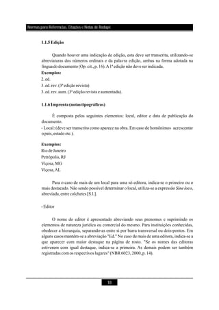 18
Quando houver uma indicação de edição, esta deve ser transcrita, utilizando-se
abreviaturas dos números ordinais e da palavra edição, ambas na forma adotada na
línguadodocumento(Op.cit.,p.16).A1ª ediçãonãodeveser indicada.
2.ed.
3.ed.rev.(3ªediçãorevista)
3.ed.rev.aum.(3ª ediçãorevistae aumentada).
É composta pelos seguintes elementos: local, editor e data de publicação do
documento.
- Local: (deve ser transcrito como aparece na obra. Em caso de homônimos acrescentar
opaís,estadoetc.).
RiodeJaneiro
Petrópolis,RJ
Viçosa,MG
Viçosa,AL
Para o caso de mais de um local para uma só editora, indica-se o primeiro ou o
mais destacado. Não sendo possível determinar o local, utiliza-se a expressão ,
abreviada,entrecolchetes[S.l.].
-Editor
O nome do editor é apresentado abreviando seus prenomes e suprimindo os
elementos de natureza jurídica ou comercial do mesmo. Para instituições conhecidas,
obedecer a hierarquia, separando-as entre si por barra transversal ou dois-pontos. Em
alguns casos mantém-se a abreviação "Ed." No caso de mais de uma editora, indica-se a
que aparecer com maior destaque na página de rosto. "Se os nomes das editoras
estiverem com igual destaque, indica-se a primeira. As demais podem ser também
registradas comos respectivos lugares" (NBR 6023,2000,p.14).
1.1.5Edição
Exemplos:
1.1.6Imprenta(notas tipográficas)
Exemplos:
Sine loco
Normas para Referências, Citações e Notas de Rodapé
 
