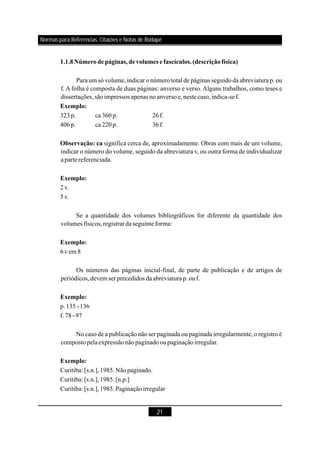 21
Para um só volume, indicar o número total de páginas seguido da abreviatura p. ou
f. A folha é composta de duas páginas: anverso e verso. Alguns trabalhos, como teses e
dissertações,sãoimpressosapenas noanversoe,nestecaso,indica-sef.
323p. ca 360p. 26f.
406p. ca 220p. 36f.
significa cerca de, aproximadamente. Obras com mais de um volume,
indicar o número do volume, seguido da abreviatura v, ou outra forma de individualizar
apartereferenciada.
2v.
5v.
Se a quantidade dos volumes bibliográficos for diferente da quantidade dos
volumes físicos,registrardaseguinte forma:
6vem 8
Os números das páginas inicial-final, de parte de publicação e de artigos de
periódicos,devem ser precedidos daabreviaturap.ouf.
p.135-136
f.78-97
No caso de a publicação não ser paginada ou paginada irregularmente, o registro é
compostopelaexpressãonãopaginadooupaginaçãoirregular.
Curitiba: [s.n.],1985.Nãopaginado.
Curitiba: [s.n.],1985.[n.p.]
Curitiba: [s.n.],1985.Paginaçãoirregular
1.1.8Númerodepáginas,devolumes e fascículos.(descriçãofísica)
Exemplo:
Observação: ca
Exemplo:
Exemplo:
Exemplo:
Exemplo:
Normas para Referências, Citações e Notas de Rodapé
 