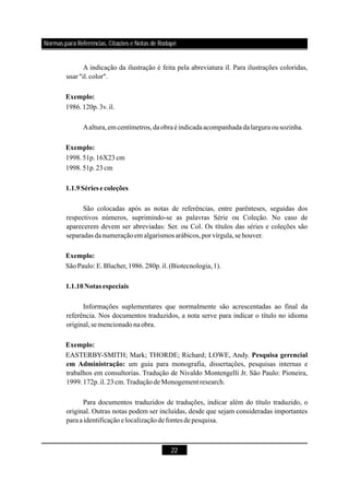 22
A indicação da ilustração é feita pela abreviatura il. Para ilustrações coloridas,
usar "il.color".
1986.120p.3v.il.
Aaltura,emcentímetros,daobraéindicadaacompanhada dalargura ousozinha.
1998.51p.16X23cm
1998.51p.23cm
São colocadas após as notas de referências, entre parênteses, seguidas dos
respectivos números, suprimindo-se as palavras Série ou Coleção. No caso de
aparecerem devem ser abreviadas: Ser. ou Col. Os títulos das séries e coleções são
separadas danumeraçãoem algarismos arábicos,por vírgula,sehouver.
SãoPaulo: E.Blucher,1986.280p.il.(Biotecnologia,1).
Informações suplementares que normalmente são acrescentadas ao final da
referência. Nos documentos traduzidos, a nota serve para indicar o título no idioma
original,semencionadonaobra.
EASTERBY-SMITH; Mark; THORDE; Richard; LOWE, Andy.
um guia para monografia, dissertações, pesquisas internas e
trabalhos em consultorias. Tradução de Nivaldo Montengelli Jr. São Paulo: Pioneira,
1999.172p.il.23cm.TraduçãodeMonogement research.
Para documentos traduzidos de traduções, indicar além do título traduzido, o
original. Outras notas podem ser incluídas, desde que sejam consideradas importantes
paraaidentificaçãoelocalizaçãodefontes depesquisa.
Exemplo:
Exemplo:
1.1.9Sériese coleções
Exemplo:
1.1.10Notasespeciais
Exemplo:
Pesquisa gerencial
em Administração:
Normas para Referências, Citações e Notas de Rodapé
 
