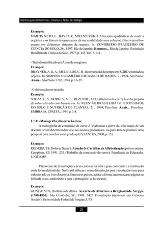 25
Exemplo:
Resumos...
Exemplo:
Anais...
Exemplo:
Anais...
1.1.11-Monografia,dissertaçãoetese
Exemplo:
Adoção de Cartilhas deAlfabetização:
Exemplo:
As cartas deAlforria e a Religiosidade. Sergipe
(1780-1850)
MARTIN NETO, L.; BAYER, C; MIELNICZUK, J.Alterações qualitativas da matéria
orgânica e os fatores determinantes da sua estabilidade num solo podzólico vermelho-
escuro em diferentes sistemas de manejo. In: CONGRESSO BRASILEIRO DE
CIÊNCIADO SOLO, 26., 1997, Rio de Janeiro. Rio de Janeiro: Sociedade
Brasileira daCiência doSolo,1997.p.443.Ref.6-141.
-TrabalhopublicadoemAnais de congresso
BRAYNER,A. R.A.; MEDEIROS, C. B. Incorporação do tempo em SGBD orientado a
objetos. In: SIMPÓSIO BRASILEIRO DE BANCO DE DADOS, 9., 1994, São Paulo.
SãoPaulo: USP,1994.p.16-29.
-Colaboraçãoem reunião
SOUZA, L. S.; BORGES, A. L.; REZENDE, J. O. Influência da correção e do preparo
do solo cultivado com bananeiras. In: REUNIÃO BRASILEIRA DE FERTILIDADE
DO SOLO E NUTRIÇÃO DE PLANTAS, 21., 1994, Petrolina. Petrolina:
EMBRAPA,CPATSA,1994.p.3-4.
A monografia de conclusão de curso é "elaborada a partir da solicitação de um
docente de um determinado curso aos alunos graduandos, os quais têm de produzir uma
pesquisaparaconcluirasua graduação"(SANTOS,2000,p.15).
RODRIGUES,Dolores Nazaré. prós e contras.
Campinas, SP, 1991. 23f. (Trabalho de conclusão de curso). Faculdade de Educação,
UNICAMP.
Para o caso de dissertações e teses, indicar na nota o grau conferido e a instituição
onde foram defendidas. NoBrasil utilizar o nome dissertação parao mestrado e tesepara
o doutorado oulivre docência.Em outros países,adotar a forma encontrada na página ou
folhade rosto,traduzindo-aparaoportuguês (seforocaso).
GONÇALVES, Hortência deAbreu.
. São Cristóvão, SE, 1998. 342f. Dissertação (mestrado em Ciências
Sociais).UniversidadeFederal de Sergipe,UFS.
Normas para Referências, Citações e Notas de Rodapé
 