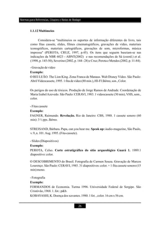 26
1.1.12Multimeios
Exemplo:
Exemplo:
Revelação.
Speak up:
Exemplo:
Corte estratigráfico do sítio arqueológico Guará 1.
Exemplo:
Considera-se "multimeios os suportes de informação diferentes do livro, tais
como fitas cassete, slides, filmes cinematográficos, gravações de vídeo, materiais
iconográficos, materiais cartográficos, gravações de som, microformas, música
impressa" (PEROTA; CRUZ, 1997, p.45). Os itens que seguem baseiam-se nas
indicações da NBR 6023 - (2002) e nas recomendações de Sá (coord.) et al.
(1998,p.145-50),Severino(2002,p.144-28)e Cruz; Perotae Mendes (2002,p.11-84).
-Gravaçãode vídeo
O REI LEÃO. The Lion King. Zona Franca de Manaus. Walt Disney Vídeo. São Paulo:
AbrilVideocassete,1995.1fitadevídeo(88min.),HI-FI ,son.,Color.
Os perigos do uso de tóxicos. Produção de Jorge Ramos de Andrade. Coordenação de
Maria IzabelAzevedo. São Paulo: CERAVI, 1983. 1 videocassete (30 min), VHS, som.,
color.
-Fitas cassete
FAGNER, Raimundo. Rio de Janeiro: CBS, 1988. 1 cassete sonoro (60
min): 3 ½ pps. .
STREISAND, Bárbara. Papa, can you hear me. áudio-magazine, São Paulo,
v.9,n.101.Aug.1995.(Fita-cassete).
-Slides (Diapositivos)
PEROTA, Celso. 1989.1
diapositivo: color.
O DESCOBRIMENTO do Brasil. Fotografia de Carmen Souza. Gravação de Marcos
Lourenço. São Paulo: CERAVI, 1985. 31 diapositivos: color. + 1 fita cassete sonoro (15
min)mono.
-Fotografia
FORMANDOS de Economia. Turma 1996. Universidade Federal de Sergipe. São
Cristóvão,1968.1.fot.: p&b.
KOBAYASHI,K.Doençados xavantes.1980.1fot.,color.16cm x 56cm.
ABNT
Stéreo
Stéreo
Normas para Referências, Citações e Notas de Rodapé
 