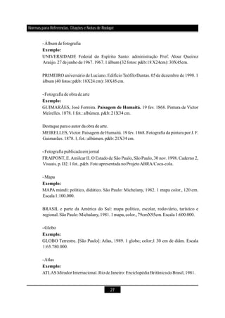 27
-Álbum defotografia
UNIVERSIDADE Federal do Espírito Santo: administração Prof. Aloar Queiroz
Araújo.27dejunhode1967.1967.1álbum (32fotos: p&b:18X24cm):30X45cm.
PRIMEIRO aniversário de Luciano. EdifícioTeófilo Dantas. 05 de dezembro de 1998. 1
álbum (40fotos: p&b: 18X24cm): 30X45cm.
-Fotografia deobradearte
GUIMARÃES, José Ferreira. 19 fev. 1868. Pintura de Victor
Meirelles.1878.1fot.: albúmen.p&b:21X34cm.
Destaqueparaoautor daobra dearte.
MEIRELLES,Victor. Paisagem de Humaitá. 19 fev. 1868. Fotografia da pintura por J. F.
Guimarães.1878.1.fot.: albúmen.p&b: 21X34cm.
-Fotografia publicada em jornal
FRAIPONT, E.Amilcar II. O Estado de São Paulo, São Paulo, 30 nov. 1998. Caderno 2,
Visuais.p.D2.1fot.,p&b.FotoapresentadanoProjetoABRA/Coca-cola.
-Mapa
MAPA múndi: político, didático. São Paulo: Michelany, 1982. 1 mapa color., 120 cm.
Escala1:100.000.
BRASIL e parte da América do Sul: mapa político, escolar, rodoviário, turístico e
regional.SãoPaulo: Michalany,1981.1mapa,color.,79cmX95cm.Escala1:600.000.
-Globo
GLOBO Terrestre. [São Paulo]: Atlas, 1989. 1 globo; color;1 30 cm de diâm.
-Atlas
ATLASMiradorInternacional.RiodeJaneiro: Enciclopédia BritânicadoBrasil,1981.
Exemplo:
Exemplo:
Paisagem de Humaitá.
Exemplo:
Exemplo:
Exemplo:
Escala
1:63.780.000.
Normas para Referências, Citações e Notas de Rodapé
 
