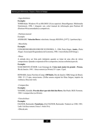29
-Jogoeletrônico
TOMB Rider. Windows 95 ou MS-DOS 5,0 (ou superior). Brasolftgames: Multimedia
Entertainent, 1996. 1 disquete: son. color+manual de informação para Pentium 60
(Pentium 90recomendados)e compatíveis.
-Partitura musical
Exemplo:
ANDRADE. valsa lenta.Aracaju: REGINA,[197?].1partitura(4p.).
-Microficha
CONGRESSO BRASILEIRO DE ECONOMIA. 3., 1986. PortoAlegre. Porto
Alegre:AssociaçãoRiograndense deEconomia,1986.3microfichas (620fotogr.).
-Disco
A entrada deve ser feita pelo intérprete quando se tratar de uma obra de vários
compositores.Quandooresponsável for o compositor,iniciarareferênciaporele.
NASCIMENTO JÚNIOR. Luiz Gonzaga do.
Riode Janeiro.1981.1discosonoro(ca50min)33½rpm: 12pol.
HOWARD, James Newlton (Comp.) Rio de Janeiro: SBK Songs do Brasil,
1988. 33 1/3 rpm, stereo/mono. (Trilha sonora original do filme Saigon, império da
violência.Discodevinil).
-Compactdisc
VANDRÉ, Geraldo. São Paulo. RGE-Fermota.
1968.1compact disc (ca 44min).
-Faixade disco
FAGNER, Raimundo. (Em FAGNER, Raimundo. Traduzir-se: CBS. 1981.
Lado1de discosonoro.Faixa1.4min10s).
-Obrade arte
Exemplo:
Valsadas flores:
Exemplo:
Anais...
Exemplo:
Coisa mais maior de grande - Pessoa.
Off limits.
Exemplo:
Pra não dizer que não falei das flores.
Exemplo:
Fanatismo.
Normas para Referências, Citações e Notas de Rodapé
 