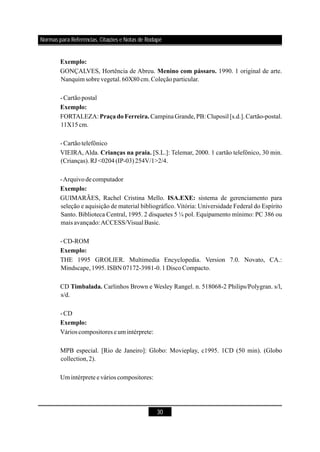 30
GONÇALVES, Hortência de Abreu. 1990. 1 original de arte.
Nanquim sobre vegetal.60X80cm.Coleçãoparticular.
-Cartãopostal
FORTALEZA: CampinaGrande,PB: Cluposil [s.d.].Cartão-postal.
11X15cm.
-Cartãotelefônico
VIEIRA, Alda. [S.L.]: Telemar, 2000. 1 cartão telefônico, 30 min.
(Crianças).RJ <0204(IP-03)254V/1>2/4.
-Arquivodecomputador
GUIMARÃES, Rachel Cristina Mello. sistema de gerenciamento para
seleção e aquisição de material bibliográfico. Vitória: Universidade Federal do Espírito
Santo. Biblioteca Central, 1995. 2 disquetes 5 ¼ pol. Equipamento mínimo: PC 386 ou
mais avançado:ACCESS/VisualBasic.
-CD-ROM
THE 1995 GROLIER. Multimedia Encyclopedia. Version 7.0. Novato, CA.:
Mindscape,1995.ISBN 07172-3981-0.1DiscoCompacto.
CD Carlinhos Brown e Wesley Rangel. n. 518068-2 Philips/Polygran. s/l,
s/d.
-CD
Vários compositores e um intérprete:
MPB especial. [Rio de Janeiro]: Globo: Movieplay, c1995. 1CD (50 min). (Globo
collection,2).
Um intérpretee vários compositores:
Exemplo:
Menino com pássaro.
Exemplo:
PraçadoFerreira.
Crianças na praia.
Exemplo:
ISA.EXE:
Exemplo:
Timbalada.
Exemplo:
Normas para Referências, Citações e Notas de Rodapé
 