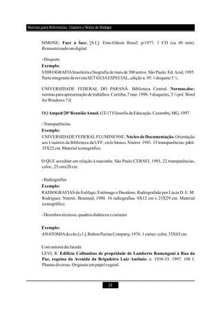 31
SIMONE: [S.I.]: Eme-Odeon Brasil. p/1977. 1 CD (ca 40 min).
Remasterizadoemdigital.
-Disquete
VIDEOGRAFIAbrasileira e biografia de mais de 300 astros. São Paulo: Ed.Azul, 1995.
Parteintegranteda revistaSETGUIAESPECIAL,ediçãon.95.1disquete3½.
UNIVERSIDADE FEDERAL DO PARANÁ. Biblioteca Central.
normas para apresentação detrabalhos.Curitiba,7 mar.1998.5disquetes,3½ pol.Word
forWindows 7.0.
DQ GT-17Filosofia daEducação.Caxambu,MG,1997.
-Transparências
UNIVERSIDADE FEDERALFLUMINENSE. Orientação
aos Usuários da Biblioteca da UFF: ciclo básico. Nitéroi. 1981. 15 transparências: p&b.
35X22cm.Material iconográfico.
O QUE acreditar em relação à maconha. São Paulo CERAVI, 1985, 22 transparências,
color.,25cmx20cm.
-Radiografias
RADIOGRAFIAS do Esôfago, Estômago e Duodeno. Radiografado por Lúcia D. E. M.
Rodrigues. Niterói. Brasmed, 1990. 16 radiografias. 9X12 cm e 23X29 cm. Material
iconográfico.
-Desenhos técnicos,quadros didáticose cartazes
ANATOMIAdocão[s.l.],RaltonPurina Company,1976.1cartaz: color,35X62cm.
Com autoriadeclarada:
LEVI, R.
n. 1930-33. 1997. 108 f.
Plantas diversas.Originais em papelvegetal.
Face a face.
Exemplo:
Normas.doc:
Amped/20ªReuniãoAnual.
Exemplo:
Núcleo de Documentação.
Exemplo:
Exemplo:
Edifício Collumbus de propridade de Lamberto Ramengoni à Rua da
Paz, esquina da Avenida da Brigadeiro Luiz Antônio:
Normas para Referências, Citações e Notas de Rodapé
 