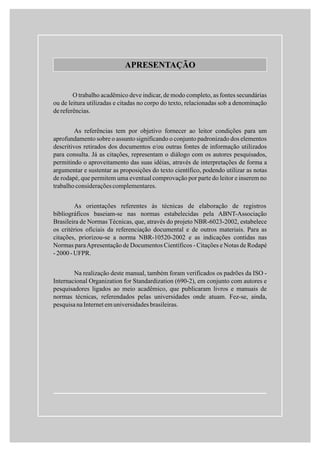 APRESENTAÇÃO
O trabalho acadêmico deve indicar, de modo completo, as fontes secundárias
ou de leitura utilizadas e citadas no corpo do texto, relacionadas sob a denominação
dereferências.
As referências tem por objetivo fornecer ao leitor condições para um
aprofundamento sobre o assunto significando o conjunto padronizado dos elementos
descritivos retirados dos documentos e/ou outras fontes de informação utilizados
para consulta. Já as citações, representam o diálogo com os autores pesquisados,
permitindo o aproveitamento das suas idéias, através de interpretações de forma a
argumentar e sustentar as proposições do texto científico, podendo utilizar as notas
de rodapé, que permitem uma eventual comprovação por parte do leitor e inserem no
trabalhoconsideraçõescomplementares.
As orientações referentes às técnicas de elaboração de registros
bibliográficos baseiam-se nas normas estabelecidas pela ABNT-Associação
Brasileira de Normas Técnicas, que, através do projeto NBR-6023-2002, estabelece
os critérios oficiais da referenciação documental e de outros materiais. Para as
citações, priorizou-se a norma NBR-10520-2002 e as indicações contidas nas
Normas paraApresentação de Documentos Científicos - Citações e Notas de Rodapé
-2000-UFPR.
Na realização deste manual, também foram verificados os padrões da ISO -
Internacional Organization for Standardization (690-2), em conjunto com autores e
pesquisadores ligados ao meio acadêmico, que publicaram livros e manuais de
normas técnicas, referendados pelas universidades onde atuam. Fez-se, ainda,
pesquisana Internet em universidades brasileiras.
 
