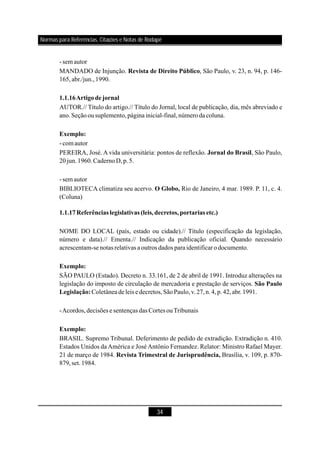 34
-sem autor
MANDADO de Injunção. , São Paulo, v. 23, n. 94, p. 146-
165,abr./jun.,1990.
AUTOR.// Título do artigo.// Título do Jornal, local de publicação, dia, mês abreviado e
ano.Seçãoousuplemento,página inicial-final,númerodacoluna.
-comautor
PEREIRA, José. A vida universitária: pontos de reflexão. , São Paulo,
20jun.1960.CadernoD,p.5.
-sem autor
BIBLIOTECA climatiza seu acervo. Rio de Janeiro, 4 mar. 1989. P. 11, c. 4.
(Coluna)
NOME DO LOCAL (país, estado ou cidade).// Título (especificação da legislação,
número e data).// Ementa.// Indicação da publicação oficial. Quando necessário
acrescentam-se notas relativas a outros dados paraidentificarodocumento.
SÃO PAULO (Estado). Decreto n. 33.161, de 2 de abril de 1991. Introduz alterações na
legislação do imposto de circulação de mercadoria e prestação de serviços.
Coletâneadeleis e decretos,SãoPaulo,v.27,n.4,p.42,abr.1991.
-Acordos,decisões e sentenças das Cortes ouTribunais
BRASIL. Supremo Tribunal. Deferimento de pedido de extradição. Extradição n. 410.
Estados Unidos da América e José Antônio Fernandez. Relator: Ministro Rafael Mayer.
21 de março de 1984. Brasília, v. 109, p. 870-
879,set.1984.
Revista de Direito Público
1.1.16Artigodejornal
Exemplo:
Jornal do Brasil
O Globo,
1.1.17Referências legislativas (leis,decretos,portarias etc.)
Exemplo:
São Paulo
Legislação:
Exemplo:
Revista Trimestral de Jurisprudência,
Normas para Referências, Citações e Notas de Rodapé
 