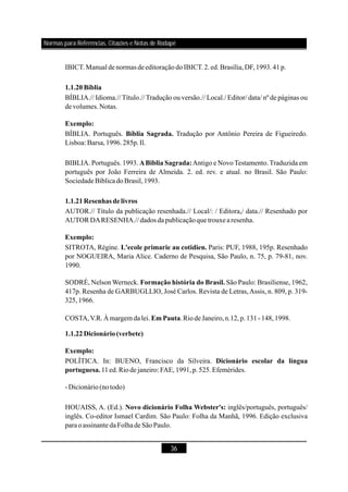 36
IBICT.Manual de normas deeditoraçãodoIBICT.2.ed.Brasília,DF,1993.41p.
BÍBLIA.// Idioma.// Título.// Tradução ou versão.// Local./ Editor/ data/ nº de páginas ou
de volumes.Notas.
BÍBLIA. Português. Tradução por Antônio Pereira de Figueiredo.
Lisboa: Barsa,1996.285p.Il.
BIBLIA. Português. 1993. Antigo e Novo Testamento. Traduzida em
português por João Ferreira de Almeida. 2. ed. rev. e atual. no Brasil. São Paulo:
SociedadeBíblicadoBrasil,1993.
AUTOR.// Título da publicação resenhada.// Local/: / Editora,/ data.// Resenhado por
AUTOR DARESENHA.//dados dapublicaçãoque trouxearesenha.
SITROTA, Régine. Paris: PUF, 1988, 195p. Resenhado
por NOGUEIRA, Maria Alice. Caderno de Pesquisa, São Paulo, n. 75, p. 79-81, nov.
1990.
SODRÉ, Nelson Werneck. São Paulo: Brasiliense, 1962,
417p. Resenha de GARBUGLLIO, José Carlos. Revista de Letras,Assis, n. 809, p. 319-
325,1966.
COSTA,V.R.Àmargem da lei. .RiodeJaneiro,n.12,p.131-148,1998.
POLÍTICA. In: BUENO, Francisco da Silveira.
11ed.Riode janeiro: FAE,1991,p.525.Efemérides.
-Dicionário(notodo)
HOUAISS, A. (Ed.). inglês/português, português/
inglês. Co-editor Ismael Cardim. São Paulo: Folha da Manhã, 1996. Edição exclusiva
paraoassinante daFolhadeSãoPaulo.
1.1.20Bíblia
Exemplo:
Bíblia Sagrada.
ABiblia Sagrada:
1.1.21Resenhas delivros
Exemplo:
L'ecole primarie au cotidien.
Formação história do Brasil.
Em Pauta
1.1.22Dicionário(verbete)
Exemplo:
Dicionário escolar da língua
portuguesa.
Novo dicionário Folha Webster's:
Normas para Referências, Citações e Notas de Rodapé
 