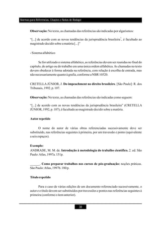 38
Notexto,as chamadas das referênciassãoindicadas por algarismos:
“[...] de acordo com as novas tendências da jurisprudência brasileira , é facultado ao
magistradodecidirsobre amatéria[...]”
-Sistemaalfabético
Se for utilizado o sistema alfabético, as referências devem ser reunidas no final do
capítulo, do artigo ou do trabalho em uma única ordem alfabética.As chamadas no texto
devem obedecer à forma adotada na referência, com relação à escolha de entrada, mas
nãonecessariamente quantoàgrafia,conforme aNBR 10520.
CRETELLA JÚNIOR, J. . [São Paulo]: R. dos
Tribunais,1992.p.107.
Notexto,as chamadas das referênciassãoindicadas comoseguem:
“[...] de acordo com as novas tendências da jurisprudência brasileira” (CRETELLA
JÚNIOR,1992,p.107),éfacultadoaomagistradodecidir sobrea matéria.
O nome do autor de várias obras referenciadas sucessivamente deve ser
substituído, nas referências seguintes à primeira, por um travessão e ponto (equivalente
a seis espaços).
ANDRADE, M. M. de. 2. ed. São
Paulo:Atlas,1997a.151p.
______. noções práticas.
SãoPaulo:Atlas,1997b.180p.
Para o caso de várias edições de um documento referenciado sucessivamente, o
autor e o título devem ser substituídos por travessões e pontos nas referências seguintes à
primeira (conformeoitem anterior).
Observação:
Do impeachment no direito brasileiro
Observação:
Autorrepetido
Exemplo:
Introdução à metodologia do trabalho científico.
Como preparar trabalhos nos cursos de pós-graduação:
Títulorepetido
1
Normas para Referências, Citações e Notas de Rodapé
 