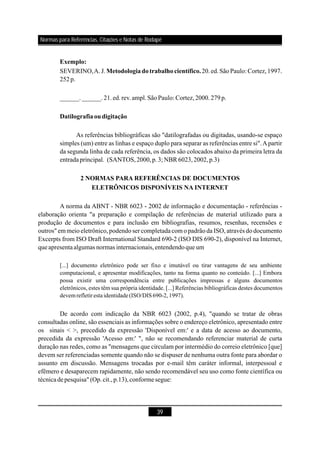 39
SEVERINO,A. J. 20.ed.SãoPaulo: Cortez,1997.
252p.
______.______.21.ed.rev.ampl.SãoPaulo: Cortez,2000.279p.
As referências bibliográficas são "datilografadas ou digitadas, usando-se espaço
simples (um) entre as linhas e espaço duplo para separar as referências entre si".Apartir
da segunda linha de cada referência, os dados são colocados abaixo da primeira letra da
entradaprincipal.
A norma da ABNT - NBR 6023 - 2002 de informação e documentação - referências -
elaboração orienta "a preparação e compilação de referências de material utilizado para a
produção de documentos e para inclusão em bibliografias, resumos, resenhas, recensões e
outros" em meio eletrônico, podendo ser completadacom o padrãoda ISO, através dodocumento
Excerpts from ISO Draft International Standard 690-2 (ISO DIS 690-2), disponível na Internet,
queapresentaalgumas normas internacionais,entendendoque um
De acordo com indicação da NBR 6023 (2002, p.4), "quando se tratar de obras
consultadas online, são essenciais as informações sobre o endereço eletrônico, apresentado entre
os sinais < >, precedido da expressão 'Disponível em:' e a data de acesso ao documento,
precedida da expressão 'Acesso em:' ", não se recomendando referenciar material de curta
duração nas redes, como as "mensagens que circulam por intermédio do correio eletrônico [que]
devem ser referenciadas somente quando não se dispuser de nenhuma outra fonte para abordar o
assunto em discussão. Mensagens trocadas por e-mail têm caráter informal, interpessoal e
efêmero e desaparecem rapidamente, não sendo recomendável seu uso como fonte científica ou
técnicadepesquisa" (Op.cit.,p.13),conforme segue:
Exemplo:
Metodologiadotrabalho científico.
Datilografiaoudigitação
2 NORMAS PARA REFERÊNCIAS DE DOCUMENTOS
ELETRÔNICOS DISPONÍVEIS NA INTERNET
(SANTOS,2000,p.3; NBR 6023,2002,p.3)
[...] documento eletrônico pode ser fixo e imutável ou tirar vantagens de seu ambiente
computacional, e apresentar modificações, tanto na forma quanto no conteúdo. [...] Embora
possa existir uma correspondência entre publicações impressas e alguns documentos
eletrônicos, estes têm sua própria identidade. [...] Referências bibliográficas destes documentos
devemrefletiresta identidade(ISO/DIS690-2, 1997).
Normas para Referências, Citações e Notas de Rodapé
 