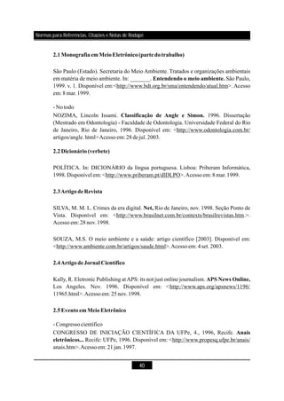 40
São Paulo (Estado). Secretaria do Meio Ambiente. Tratados e organizações ambientais
em matéria de meio ambiente. In: _______. São Paulo,
1999. v. 1. Disponível em:<http://www.bdt.org.br/sma/entendendo/atual.htm>. Acesso
em: 8 mar.1999.
-Notodo
NOZIMA, Lincoln Issami. 1996. Dissertação
(Mestrado em Odontologia) - Faculdade de Odontologia. Universidade Federal do Rio
de Janeiro, Rio de Janeiro, 1996. Disponível em: <http://www.odontologia.com.br/
artigos/angle.html>Acessoem: 28dejul.2003.
POLÍTICA. In: DICIONÁRIO da língua portuguesa. Lisboa: Priberam Informática,
1998.Disponível em: <http://www.priberam.pt/dlDLPO>.Acessoem:8mar.1999.
SILVA, M. M. L. Crimes da era digital. Rio de Janeiro, nov. 1998. Seção Ponto de
Vista. Disponível em: <http://www.brasilnet.com.br/contexts/brasilrevistas.htm.>.
Acessoem: 28nov.1998.
SOUZA, M.S. O meio ambiente e a saúde: artigo científico [2003]. Disponível em:
<http://www.ambiente.com.br/artigos/saude.html>.Acessoem: 4 set.2003.
Kally, R. Eletronic Publishing atAPS: its not just online journalism.
Los Angeles. Nov. 1996. Disponível em: <http://www.aps.org/apsnews/1196/
11965.html>.Acessoem:25nov.1998.
-Congressocientífico
CONGRESSO DE INICIAÇÃO CIENTÍFICA DA UFPe, 4., 1996, Recife.
Recife: UFPe, 1996. Disponível em: <http://www.propesq.ufpe.br/anais/
anais.htm>.Acessoem: 21jan.1997.
2.1MonografiaemMeioEletrônico(partedotrabalho)
Entendendo o meio ambiente.
Classificação de Angle e Simon.
2.2Dicionário(verbete)
2.3ArtigodeRevista
Net,
2.4ArtigodeJornal Científico
APS News Online,
2.5EventoemMeioEletrônico
Anais
eletrônicos...
Normas para Referências, Citações e Notas de Rodapé
 