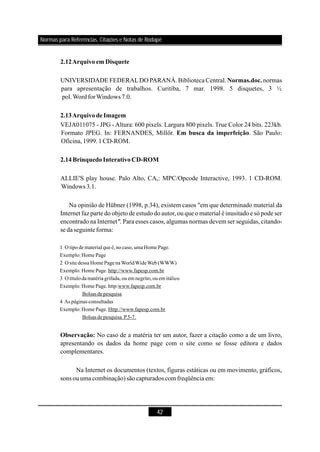 42
UNIVERSIDADE FEDERALDO PARANÁ.Biblioteca Central. normas
para apresentação de trabalhos. Curitiba, 7 mar. 1998. 5 disquetes, 3 ½
pol.WordforWindows 7.0.
VEJA011075 - JPG -Altura: 600 pixels. Largura 800 pixels. True Color 24 bits. 223kb.
Formato JPEG. In: FERNANDES, Millôr. . São Paulo:
Oficina,1999.1CD-ROM.
ALLIE'S play house. Palo Alto, CA,: MPC/Opcode Interactive, 1993. 1 CD-ROM.
Windows 3.1.
Na opinião de Hübner (1998, p.34), existem casos "em que determinado material da
Internet faz parte do objeto de estudo do autor, ou que o material é inusitado e só pode ser
encontrado na Internet Para esses casos, algumas normas devem ser seguidas, citando-
se daseguinteforma:
No caso de a matéria ter um autor, fazer a citação como a de um livro,
apresentando os dados da home page com o site como se fosse editora e dados
complementares.
Na Internet os documentos (textos, figuras estáticas ou em movimento, gráficos,
sons ouuma combinação)sãocapturadoscom freqüência em:
2.12Arquivoem Disquete
Normas.doc.
2.13ArquivodeImagem
Em busca da imperfeição
Observação:
2.14BrinquedoInterativoCD-ROM
".
1 O tipo de materialqueé,no caso, uma Home Page.
Exemplo:Home Page
2 O site dessa Home PagenaWorldWideWeb (WWW)
Exemplo:Home Page. http://www.fapesp.com.br
3 O título damatériagrifada, ou emnegrito,ou emitálico
Exemplo:Home Page. http:www.fapesp.com.br
4 As páginas consultadas
Exemplo:Home Page. Http://www.fapesp.com.br
Bolsasde pesquisa
Bolsasde pesquisa.P.5-7.
Normas para Referências, Citações e Notas de Rodapé
 