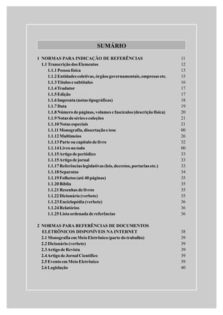 SUMÁRIO
11
12
13
15
16
17
17
18
19
20
21
21
00
26
32
00
33
33
33
34
35
35
35
35
36
36
36
38
39
39
39
39
39
40
1 NORMAS PARA INDICAÇÃO DE REFERÊNCIAS
1.1TranscriçãodosElementos
1.1.1Pessoafísica
1.1.2Entidades coletivas,órgãos governamentais,empresas etc.
1.1.3Títulos e subtítulos
1.1.4Tradutor
1.1.5Edição
1.1.6Imprenta(notas tipográficas)
1.1.7Data
1.1.8Númerodepáginas,volumes e fascículos (descriçãofísica)
1.1.9Notas deséries e coleções
1.1.10Notas especiais
1.1.11Monografia,dissertaçãoetese
1.1.12Multimeios
1.1.13Parteou capítulodelivro
1.1.14Livronotodo
1.1.15Artigodeperiódico
1.1.15Artigodejornal
1.1.17Referências legislativas (leis,decretos,portarias etc.)
1.1.18Separatas
1.1.19Folhetos (até 40páginas)
1.1.20Bíblia
1.1.21Resenhas de livros
1.1.22Dicionário(verbete)
1.1.23Enciclopédia(verbete)
1.1.24Relatórios
1.1.25Listaordenadadereferências
2 NORMAS PARA REFERÊNCIAS DE DOCUMENTOS
ELETRÔNICOS DISPONÍVEIS NA INTERNET
2.1MonografiaemMeioEletrônico(partedotrabalho)
2.2Dicionário(verbete)
2.3ArtigodeRevista
2.4ArtigodeJornal Científico
2.5Eventoem MeioEletrônico
2.6Legislação
 
