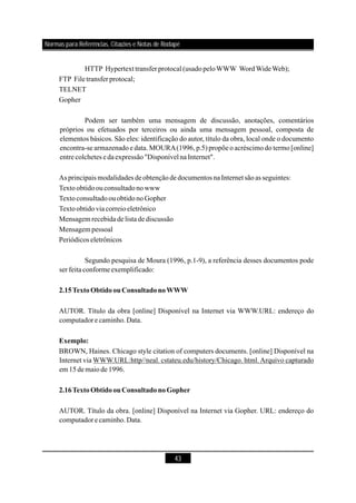 43
HTTP Hypertext transferprotocal (usadopeloWWW WordWideWeb);
FTP Filetransfer protocal;
TELNET
Gopher
Podem ser também uma mensagem de discussão, anotações, comentários
próprios ou efetuados por terceiros ou ainda uma mensagem pessoal, composta de
elementos básicos. São eles: identificação do autor, título da obra, local onde o documento
encontra-se armazenado e data. MOURA(1996, p.5) propõe o acréscimo do termo [online]
entre colchetes e daexpressão"Disponívelna Internet".
As principais modalidades deobtençãode documentos naInternetsãoas seguintes:
Textoobtidoouconsultadonowww
TextoconsultadoouobtidonoGopher
Textoobtidoviacorreioeletrônico
Mensagem recebida delista dediscussão
Mensagem pessoal
Periódicos eletrônicos
Segundo pesquisa de Moura (1996, p.1-9), a referência desses documentos pode
ser feitaconformeexemplificado:
AUTOR. Título da obra [online] Disponível na Internet via WWW.URL: endereço do
computadore caminho.Data.
BROWN, Haines. Chicago style citation of computers documents. [online] Disponível na
Internet via WWW.URL:http//neal. cstateu.edu/history/Chicago. html.Arquivo capturado
em 15demaiode 1996.
AUTOR. Título da obra. [online] Disponível na Internet via Gopher. URL: endereço do
computadore caminho.Data.
2.15TextoObtidoouConsultadonoWWW
Exemplo:
2.16TextoObtidoouConsultadonoGopher
Normas para Referências, Citações e Notas de Rodapé
 