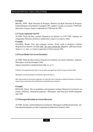 44
BRASIL. RNP - Rede Nacional de Pesquisa. Histórico da Rede Nacional de Pesquisa.
[online] Disponível na Internet via gopher.URL: gopher://cocada. nc-rj.rnp.br: 70/00/info-
rnp/como-começou.Arquivocapturadoem 19demaiode1996.
AUTOR. Título da obra. [online] Disponível na Internet via FTP. URL: endereço do
computador.Diretório:diretórioesubdiretório.Arquivo: noarquivo.Data.
HAUBEN, Ronda. Unix and computer science. (From work in progress.) [online]
Disponível na Internet via FTP. URL: ftp. umcc.umich.edu. Diretório: /pub/users/ronda.
Arquivo: x.1_unix_cs.Arquivocapturadoem 06de maiode1996.
AUTOR. Título da obra [online]. Disponível na Internet via correio eletrônico: endereço.
Mensagem:textoda mensagem.Data.
Alguns comentários complementares (Op.cit.,p.7):
RINALDI, Arlene. The net guidelines and netiquette. [online]. Disponível na Internet via
correio eletrônico: almanac@esusda.gov. Mensagem: send docs-gen rinaldi-netiquette.
July1994.
AUTOR.Assunto. [online] Disponível na Internet. Mensagem recebida da lista nome - da -
listaadministradapeloservidorcomputador@subdomínio.domínio.Data.
Exemplo:
2.17TextoCapturadoViaFTP
Exemplo:
2.18TextoObtidoViaCorreioEletrônico
Exemplo:
2.19MensagemRecebidade ListadeDiscussão
Endereço:do computadorpara ondevai serenviada amensagemque solicitaoarquivo referenciado.
Mensagem:texto da mensagem enviadaparacaptura do arquivo.
Data: data contida no documento capturado. Se a data não estiver indicada no próprio documento, informa-se
adata emque o documento foi remetido pelo computadorque o armazena.
Normas para Referências, Citações e Notas de Rodapé
 