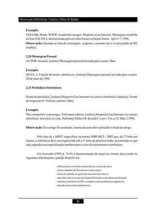 45
TAYLOR, Diana. WWW weatherfax images. Disponível na Internet. Mensagem recebida
dalistaYACHT-Ladministradapeloservidorlistserv@hearn.bitnet..April 17,1996.
Quando se trata de mensagem resposta, o assunto deve vir precedido de RE
(replay).
AUTOR.Assunto.[online] Mensagempessoal enviada para o autor.Data
SILVA, J. Citação de textos eletrônicos. [online] Mensagem pessoal enviada para o autor.
20demaiode 1996.
Nome do periódico. [online] Disponível na Internet via correio eletrônico: endereço. Nome
doresponsável.Volume,número,Data.
The computists' comunique: Full moon edition. [online] Disponível na Internet via correio
eletrônico:laws@ai.sri.com.Publisher/Editor Dr.KenethI.Laws.V.6,n.32.May21996.
Seoartigoforassinado,onomedoautordeve preceder o títulodoartigo.
Pelo fato de a ABNT especificar na norma NBR 6023 - 2002 que, da 2ª linha em
diante, a referência deve ser organizada sob a 1ª letra da primeira linha, recomenda-se que
seja seguidaessa especificaçãotambém paraocasodedocumentos eletrônicos.
Em Azevedo (1999, p. 76-9), a documentação de arquivos virtuais deve conter as
seguintes informações,quandodisponíveis:
Exemplo:
Observação:
2.20MensagemPessoal
Exemplo:
2.21Periódicos Eletrônicos
Exemplo:
Observação:
- sobrenome [comletras maiúsculas]eo nomedo autor
- título completo do documento (entreaspas)
- titulo do trabalho no qualestáinserido (emitálico)
- data (dia, mêse/ou ano)dedisponibilização ou da últimaatualização
- endereço eletrônico (URL)completo (entreparênteses angulares)
- data deacesso (entre parênteses)
Normas para Referências, Citações e Notas de Rodapé
 