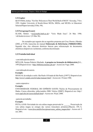 47
QUITTNER, Joshua. "Far Out: Welcome to Their World Built of MUD". Newsday, 7 Nov.
1993. Gopher University of Koeln/About MUDs, MOOs, and MUSEs in Education/
SelectedPapers/newsday(5Dec.94).
SLADE, Robert. <res@maths.bath.ac.uk> "Unix Made Easy". 26 Mar. 1996.
<alt.books/reviews>(31Mar.96).
Os exemplos que seguem são as sugestões propostas por Cruz; Perota e Mendes
(2002, p.75-84), transcritas do manual
Segundo elas, eles oferecem diretrizes básicas para referenciação de documentos
eletrônicos disponíveis viaInternet,conformediscriminado:
-com indicaçãodeautoria
MÜLLER, Suzana Pinheiro Machado. [S.L.,
199?] Disponívelem:<http://biblioteconomia.cjb.net>.Acessoem: 9 ago.2000.
-sem indicaçãodeautoria
MANUALde redação e estilo. São Paulo: O Estado de São Paulo, [1997?]. Disponível em:
http://www1.estado.com.br/redac/manual.html>.Acessoem: 19maio1988.
-autorcorporativo
UNIVERSIDADE FEDERAL DO ESPÍRITO SANTO. Núcleo de Processamento de
Dados. Cursos oferecidos: julho/outubro 2000. Vitória, [2000?]. Disponível em:<http://
www.npd.ufes.br/cursos/default.html>.Acessoem: 30jun.2000.
-partede um trabalho
PITTA, G.B.B. Perviedade da veia safena magna preservada In: ______. Preservação da
veia safena magna na cirurgia das varizes tronculares primárias.[Maceió, 199_?].
Disponível em: <www.lava.med.br/lava/preservacao_safena_magna.htm>. Acesso em: 9
out.2001.
2.31Gopher
2.32Newsgroup (Usenet)
Elaboração de Referências (NBR6023/2002).
2.33TrabalhoIndividual
A pesquisa na formação do bibliotecário.
Exemplo:
Exemplo:
Exemplo:
Normas para Referências, Citações e Notas de Rodapé
 