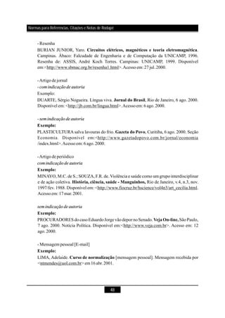 48
-Resenha
BURIAN JUNIOR, Yaro. .
Campinas. Ábaco: Falcudade de Engenharia e de Computação da UNICAMP, 1996.
Resenha de: ASSIS, André Koch Torres. Campinas: UNICAMP, 1999. Disponível
em:<http://www.sbmac.org.br/resenha1.html>.Acessoem: 27jul.2000.
-Artigodejornal
-
Exemplo:
DUARTE, Sérgio Nogueira. Língua viva. , Rio de Janeiro, 6 ago. 2000.
Disponível em: <http://jb.com.br/lingua.html>.Acessoem: 6 ago.2000.
-
PLASTICULTURA salva lavouras do frio. , Curitiba, 6 ago. 2000. Seção
Economia. Disponível em:<http://www.gazetadopovo.com.br/jornal/economia
/index.html>.Acessoem: 6 ago.2000.
-Artigodeperiódico
MINAYO, M.C. de S.; SOUZA, F.R. de. Violência e saúde como um grupo interdisciplinar
e de ação coletiva. Rio de Janeiro, v.4, n.3, nov.
1997/fev. 1988. Disponível em: <http://www.fiocruz.br/hscience/vol4n3/art_cecilia.html.
Acessoem: 17mar.2001.
PROCURADORES docasoEduardoJorgevãodepor noSenado. São Paulo,
7 ago. 2000. Notícia Política. Disponível em:<http://www.veja.com.br>. Acesso em: 12
ago.2000.
- Mensagem pessoal [E-mail]
LIMA, Adelaide. [mensagem pessoal]. Mensagem recebida por
<ntmendes@uol.com.br>em16abr.2001.
Circuitos elétricos, magnéticos e teoria eletromagnética
Jornal do Brasil
Exemplo:
Gazeta do Povo
Exemplo:
História, ciência, saúde - Manguinhos,
Exemplo:
VejaOn-line,
Exemplo:
Curso de normalização
comindicaçãode autoria
semindicaçãode autoria
comindicaçãode autoria
semindicaçãode autoria
Normas para Referências, Citações e Notas de Rodapé
 