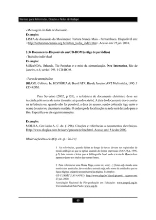 49
- Mensagem em listade discussão
LISTA de discussão do Movimento Tortura Nunca Mais - Pernambuco. Disponível em:
<http://torturanuncamais.org.br/mtnm_lis/lis_index.htm>.Acessoem:25jan.2001.
-Trabalhoindividual
MIRANDA, Orlando. Tio Patinhas e o mito da comunicação. , Rio de
Janeiro,n.4,verão1995.1CD-ROM.
- Partede umtrabalho
BRASILColônia. In: HISTÓRIAdo BrasilATR. Rio de Janeiro:ART Multimídia, 1995. 1
CD-ROM.
Para Severino (2002, p.126), a referência de documento eletrônico deve ser
iniciada pelo nome do autor da matéria (quando existir).Adata do documento deve constar
na referência ou, quando não for possível, a data de acesso, sendo colocada logo após o
nome do autor ou da própria matéria. O endereço de localização na rede será deixado para o
fim.Especifica-sedaseguinte maneira:
MOURA, Gevilácio A. C. de. (1996). Citações e referências a documentos eletrônicos.
Http://www.elogica.com.br/users/gmoura/refere/html.Acessoem15de dez 2000.
Observações básicas (Op.cit.,p.126-27):
Exemplo:
2.34Documentos Disponíveis emCD-ROM(artigode periódico)
Exemplo:
Neo Interativa
Exemplo:
1 As referências, quando feitas ao longo do texto, devem ser registradas de
modo análogo ao que se aplica quando de fontes impressas: (MOURA, 1996,
p.5). Isto remete o leitor para a bibliografia final, onde o texto de Moura deve
aparecerjunto aos títulos das outras fontes.
2 Para referenciar uma , como tal, sem [...] [Estar-se] citando uma
matéria em particular, deve-se dar a entrada seja pelo nome da entidade a que se
ligaa página,sejapelo assunto geral da página.Exemplos:
GT-CURRÍCULO/ANPED. http://www.ufrgs.br/ faced/gtcurric . Acesso em:
23 jun.2000.
Associação Nacional de Pós-graduação em Educação: www.amped.org.br.
Universidade de São Paulo: www.usp.br.
Home Page
Normas para Referências, Citações e Notas de Rodapé
 