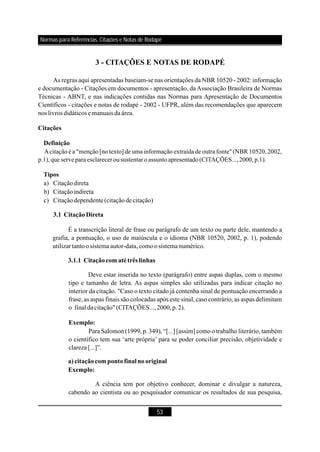 53
3 - CITAÇÕES E NOTAS DE RODAPÉ
As regras aqui apresentadas baseiam-se nas orientações da NBR 10520 - 2002: informação
e documentação - Citações em documentos - apresentação, da Associação Brasileira de Normas
Técnicas - ABNT, e nas indicações contidas nas Normas para Apresentação de Documentos
Científicos - citações e notas de rodapé - 2002 - UFPR, além das recomendações que aparecem
nos livros didáticos e manuais da área.
a) Citaçãodireta
b) Citaçãoindireta
c) Citaçãodependente (citaçãodecitação)
É a transcrição literal de frase ou parágrafo de um texto ou parte dele, mantendo a
grafia, a pontuação, o uso de maiúscula e o idioma (NBR 10520, 2002, p. 1), podendo
utilizartantoosistemaautor-data,comoosistema numérico.
Deve estar inserida no texto (parágrafo) entre aspas duplas, com o mesmo
tipo e tamanho de letra. As aspas simples são utilizadas para indicar citação no
interior da citação. "Caso o texto citado já contenha sinal de pontuação encerrando a
frase, as aspas finais são colocadas após este sinal, caso contrário, as aspas delimitam
o final dacitação" (CITAÇÕES...,2000,p.2).
Para Salomon (1999, p. 349), “[...] o trabalho literário, também
o científico tem sua ‘arte própria’ para se poder conciliar precisão, objetividade e
clareza[...]”.
A ciência tem por objetivo conhecer, dominar e divulgar a natureza,
cabendo ao cientista ou ao pesquisador comunicar os resultados de sua pesquisa,
Citações
Definição
Tipos
3.1 CitaçãoDireta
3.1.1 Citaçãocom atétrês linhas
Exemplo:
a) citaçãocompontofinal nooriginal
Exemplo:
Acitação é a "menção [no texto] de uma informação extraída de outra fonte" (NBR 10520, 2002,
p.1),que servepara esclarecer ou sustentar o assunto apresentado (CITAÇÕES..., 2000, p.1).
[assim] como
Normas para Referências, Citações e Notas de Rodapé
 