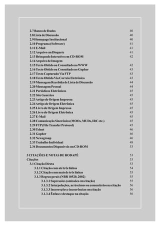 2.7Bancode Dados
2.8Listade Discussão
2.9HomepageInstitucional
2.10Programa(Software)
2.11E-Mail
2.12ArquivoemDisquete
2.13BrinquedoInterativoemCD-ROM
2.14ArquivodeImagem
2.15TextoObtidoou ConsultadonoWWW
2.16TextoObtidoou ConsultadonoGopher
2.17TextoCapturadoViaFTP
2.18TextoObtidoViaCorreioEletrônico
2.19MensagemRecebidadeListadeDiscussão
2.20MensagemPessoal
2.21Periódicos Eletrônicos
2.22SiteGenérico
2.23ArtigodeOrigem Impressa
2.24ArtigodeOrigem Eletrônica
2.25LivrodeOrigem Impressa
2.26LivrodeOrigem Eletrônica
2.27E-Mail
2.28ComunicaçãoSincrônica(MOOs,MUDs,IRCetc.)
2.29FTP(FileTransferProtocol)
2.30Telnet
2.31Gopher
2.32Newsgroup
2.33TrabalhoIndividual
2.34Documentos Disponíveis emCD-ROM
3CITAÇÕES E NOTAS DE RODAPÉ
Citações
3.1CitaçãoDireta
3.1.1 Citaçãocomatétrês linhas
3.1.2Citaçãocommais detrês linhas
3.1.3 Regras gerais (NBR10520,2002)
3.1.3.1Supressões (omissões emcitação)
3.1.3.2Interpolações,acréscimos ou comentários nacitação
3.1.3.3Incorreções e incoerências em citação
3.1.3.4Ênfase edestaquenacitação
40
40
40
41
41
41
42
42
43
43
43
44
44
45
45
45
45
45
45
45
45
45
46
46
46
48
53
53
53
53
54
55
55
55
56
56
56
 