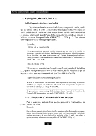 55
3.1.3 Regras gerais (NBR 10520, 2002, p. 2)
3.1.3.1Supressões(omissões em citação)
Ocorrem quando existe a necessidade de suprimir parte da citação, desde
que não altere o sentido do texto. São indicadas pelo uso de colchetes e reticências no
início, meio e final da citação, deixando subentendida a interrupção do pensamento
ou omissão intencional. Quando "uma linha ou mais forem omitidas, a omissão é
indicada por uma linha pontilhada" (CITAÇÕES ..., 2000, p. 7). Esse recurso
também podeserusadoem relaçãoaparágrafos.
Exemplos:
-inícioefim da citaçãodireta:
-meiodacitaçãodireta:
“Morin revela a importância dobiológico nadefesa do conceito de indivíduo
[...], opera a distinção molecular entre o eu e o não eu, rejeita ou destrói o que se
reconhececomo nãoeueprotegee defendeoeu"(MORIN,1987,p.33).
-supressãodeumaoumais linhas/parágrafos:
[...] na apresentação de sua teoria, justifica Moscovici que seu objetivo foi 'redifinir os
problemas e conceitos da Psicologia Social a partir desse fenômeno, insistindo sobre sua
função simbólica e seu poder de construção real'. Partindo do conceito elaborado por
Duckheim, tal autor, então, estabelece um modelo que destaca os modelos psicológicos [...]
(MOSCOVICI, 1978, p. 14)
A TESE de doutoramento é a modalidade mais importante e mais antiga de trabalho
científico. Sua origem está diretamente relacionada com o surgimento das primeiras
universidades naEuropa,no começo do século XII.
...............................................................................................................................................
Os que aspiravam ocupar um cargo de docência em alguma Faculdade de Filosofia ou de
Teologia[...] deviamapresentarumatese[...](D'ONOFRIO,1999,p.65).
O termo doctor, segundo o étimo latino, significa 'aquele que sabe', designando a pessoa que
tem um conhecimento profundo sobre um assunto e deu prova deste seu saber excepcional
mediante a realização de um trabalho sério, original e inédito [a tese], conseguindo a
aprovação deespecialistas numconcurso público (D'ONOFRIO,1999,p.65).
3.1.3.2Interpolações,acréscimos oucomentáriosnacitação
Para o acréscimo (palavra, frase etc.) ou comentário (explicações), na
citação,utilizarcolchetes.
Exemplo:
Normas para Referências, Citações e Notas de Rodapé
 