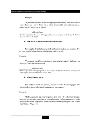57
Exemplo:
"A primeira qualidade do professor pesquisador deve ser a sua preocupação
com a busca de novos fatos, novas idéias relacionadas com alguma área do
conhecimento" (informaçãoverbal).
Nas citações de trabalhos que ainda estão sendo elaborados, esse fato deve
sermencionado,indicando-senorodapéos dados disponíveis.
Exemplo:
"Apesquisa científica segue etapas e níveis que favorecem e facilitam a sua
execução" (emfasede elaboração).
______________(filetede3cm)
Para indicar dúvida na citação, utilizar o ponto de interrogação entre
colchetes,logoapós a palavraoufrase quegerouinsegurança.
Exemplo:
“Todo documento deve ser preparado com mira [ ? ] a facilitar técnica e
economicamente sua reprodução, na mesma língua ou em língua estrangeira, pelos
métodos atualmente disponíveis ou em desenvolvimento (fotocópias, fax, scaners
etc.)" (REY,1998,p.173).
1
1
2
______________(filetede3cm)
Conforme palestra realizada no 8º Congresso Nacional de Pesquisa, proferida por Dr. Antônio
Joaquim Silva,em 20.10.2001.
Metodologias práticas e simples para fazer uma pesquisa, de Hortência de Abreu Gonçalves, a ser
editado pela UniversidadeTiradentes - UNIT, 2002.
3.1.3.6Citaçãodetrabalhos em fasedeelaboração
3.1.3.7Dúvidaem citação
2
Normas para Referências, Citações e Notas de RodapéNormas para Referências, Citações e Notas de Rodapé
 