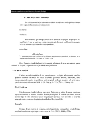 58
3.1.3.8Citaçãodiretaemrodapé
3.2 CitaçãoIndireta
3.2.1 Paráfrase
No caso de transcrição textual inserida em rodapé, esta deve aparecer sempre
entre aspas,independenteda suaextensão.
Exemplo:
- notexto:
Um elemento que não pode deixar de aparecer no projeto de pesquisa é a
justificativa , que se preocupa em apresentar a relevância do problema nos aspectos
teórico,humano,operacional e contemporâneo.
- norodapé:
Obs.: Quanto a citação incluir texto traduzido pelo autor, deve-se acrescentar, após a
chamadada citação,aexpressãotraduçaõnossa,entre parênteses.
É a interpretação das idéias de um ou mais autores, redigida pelo autor do trabalho,
podendo também ser obtida por canais informais (palestras, debates, entrevistas, entre
outras), devendo manter o sentido do texto original, podendo aparecer sob a forma de
paráfrase oudecondensação(NBR 10520,2002,p.2; CITAÇÕES ...,2000,p.10).
Esta forma de citação indireta representa fielmente as idéias do autor, mantendo
aproximadamente o mesmo tamanho da citação original. É escrita sem aspas, com o
mesmo tipo de letra e tamanho usado no parágrafo do texto onde encontra-se inserida,
devendoconteronúmerodas páginasiniciale final dooriginal lido.
Exemplo:
No caso de um projeto de pesquisa, importa explicitar com detalhes a metodologia
quefuncionará comosuporteparaa sua execução(SALOMON,1999,p.221).
3
______________(filetede3cm)
3
"Completa a justificação a exposição de interesses desenvolvidos (os teóricos, os pessoais, os da
equipe depesquisadores)" (SALOMON,1999,p.221).
Normas para Referências, Citações e Notas de Rodapé
 
