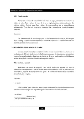 59
3.2.2 Condensação
3.3 CitaçãoDependente(citaçãodecitação)
3.3.1Naformatextual
Representa a síntese de um capítulo, uma parte ou seção, sem alterar basicamente as
idéias do autor. Para a leitura da parte do livro ou capítulo, acrescentar os números das
páginas inicial e final do texto. Para a leitura da obra completa, não há necessidade de
apresentá-los. É escrita sem aspas, com o mesmo tipo e tamanho de letra utilizados no
trabalho.
Exemplo:
Em Apontamentos de metodologia para a ciência e técnicas de redação, Alvarenga e
Rosa (1999,p. 15-9) analisam a importância do método científico e a sua aplicabilidade nas
ciências,comoas humanas e sociais.
Serve para a citaçãode trechos dedocumentos aoqual nãose teve acesso,tomando-se
conhecimento dele através de outros trabalhos, como no caso de documentos raros, antigos
ou com barreira lingüística. Este tipo de citação só deve ser usado na impossibilidade de
acessoaooriginal.Asuafonte éindicada daseguintemaneira:
Sobrenome do autor do original, com inicial maiúscula seguido do número
sobrescrito correspondente à nota de rodapé, local em que aparece o ano de publicação do
autor citado, seguido da expressão latina apud e do sobrenome do autor do documento
consultado,anoepágina.
Exemplo:
- notexto:
Para Salomon cada estudante pode formar seu fichário de documentação temática
relacionadoaocursoqueestáseguindo,apartirda estrutura curriculardomesmo.
- norodapé:
4
______________(filetede3cm)
4
2000 apud SEVERINO, 2002, p.38.
Normas para Referências, Citações e Notas de Rodapé
 