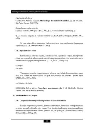 60
- Nalistadereferência
SEVERINO, Antônio Joaquim. 22. ed. rev.ampl.
SãoPaulo: Cortez,2002.333p.
Outras formas usadas notexto:
SegundoMoreira(2000apudSILVA,2003,p.4),“oconhecimentocientífico[...].”
Sobrenome do autor do original, com maiúscula, seguido de vírgula, da expressão
citado por ou apud, do sobrenome do autor do documento original, com letra maiúscula, e
ainda doanoeda página,entreparênteses.(CITAÇÕES...,2000,p.13).
Exemplo:
- notexto:
"Os que procuram dar preceitos devem julgar-se mais hábeis do que aqueles a quem
dão; e se falham na menor causa, são por isso passíveis de censura" (ECO, apud
SALOMON,1999,p.366).
- nalista dereferência:
SALOMON, Délcio Vieira. 9. ed. São Paulo: Martins
Fontes,1999.412p.(EnsinoSuperior).
É aquela originária de palestras, debates, conferências, entrevistas, correspondências
pessoais, anotações de aula, entre outras. Esse tipo de citação deve ser comprovado por
documentos comprobatórios (cartas, apostilas etc.) ou gravações (fitas cassete ou filmes)
(CITAÇÕES...,2000,p.14).
Metodologia do Trabalho Científico.
3.3.2Após a idéiadoautor
Como fazer uma monografia.
3.4 Outras Formas deCitação
3.4.1Citaçãodeinformaçãoobtidapormeiode canais informais
“[...] a pesquisa faz parte da vida universitária” (SOUZA, 2001, p.46 apudABREU, 2003,
p.86).
Na vida universitária o estudante é elemento-chave para o andamento da pesquisa
científica(SOUZA,2000apudALVES,2003).
Normas para Referências, Citações e Notas de Rodapé
 