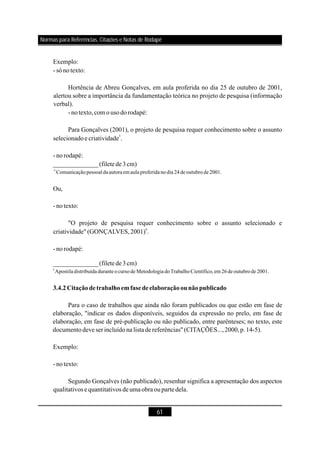 61
Exemplo:
- sónotexto:
Hortência de Abreu Gonçalves, em aula proferida no dia 25 de outubro de 2001,
alertou sobre a importância da fundamentação teórica no projeto de pesquisa (informação
verbal).
-notexto,com o usodorodapé:
Para Gonçalves (2001), o projeto de pesquisa requer conhecimento sobre o assunto
selecionadoecriatividade .
- norodapé:
Ou,
- notexto:
"O projeto de pesquisa requer conhecimento sobre o assunto selecionado e
criatividade" (GONÇALVES,2001) .
- norodapé:
Para o caso de trabalhos que ainda não foram publicados ou que estão em fase de
elaboração, "indicar os dados disponíveis, seguidos da expressão no prelo, em fase de
elaboração, em fase de pré-publicação ou não publicado, entre parênteses; no texto, este
documentodeve serincluídona listade referências" (CITAÇÕES...,2000,p.14-5).
Exemplo:
- notexto:
Segundo Gonçalves (não publicado), resenhar significa a apresentação dos aspectos
qualitativos e quantitativos deumaobra ouparte dela.
5
6
______________(filetede3cm)
______________(filetede3cm)
6
6
Comunicação pessoaldaautoraemaula proferidano dia 24 de outubro de2001.
Apostila distribuída duranteocurso de Metodologia doTrabalho Científico,em26 deoutubro de2001.
3.4.2Citaçãodetrabalhoemfasedeelaboraçãoounãopublicado
Normas para Referências, Citações e Notas de Rodapé
 