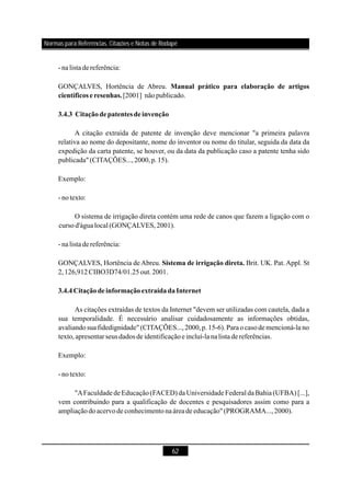 62
- nalista dereferência:
GONÇALVES, Hortência de Abreu.
[2001] nãopublicado.
A citação extraída de patente de invenção deve mencionar "a primeira palavra
relativa ao nome do depositante, nome do inventor ou nome do titular, seguida da data da
expedição da carta patente, se houver, ou da data da publicação caso a patente tenha sido
publicada"(CITAÇÕES...,2000,p.15).
Exemplo:
- notexto:
O sistema de irrigação direta contém uma rede de canos que fazem a ligação com o
cursod'águalocal (GONÇALVES,2001).
- nalista dereferência:
GONÇALVES, Hortência de Abreu. Brit. UK. Pat. Appl. St
2,126,912CIBO3D74/01.25out.2001.
As citações extraídas de textos da Internet "devem ser utilizadas com cautela, dada a
sua temporalidade. É necessário analisar cuidadosamente as informações obtidas,
avaliandosuafidedignidade" (CITAÇÕES...,2000,p.15-6).Paraocasode mencioná-la no
texto,apresentar seus dados de identificaçãoeincluí-la nalista dereferências.
Exemplo:
- notexto:
"AFaculdade de Educação (FACED) da Universidade Federal da Bahia (UFBA) [...],
vem contribuindo para a qualificação de docentes e pesquisadores assim como para a
ampliaçãodoacervode conhecimentonaáreade educação"(PROGRAMA...,2000).
Manual prático para elaboração de artigos
científicos e resenhas.
3.4.3 Citaçãodepatentes de invenção
Sistema de irrigação direta.
3.4.4CitaçãodeinformaçãoextraídadaInternet
Normas para Referências, Citações e Notas de Rodapé
 